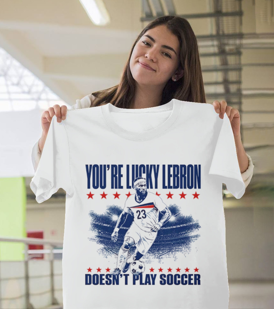 You're Lucky Lebron Number 23 Doesn't Play Soccer T-Shirt