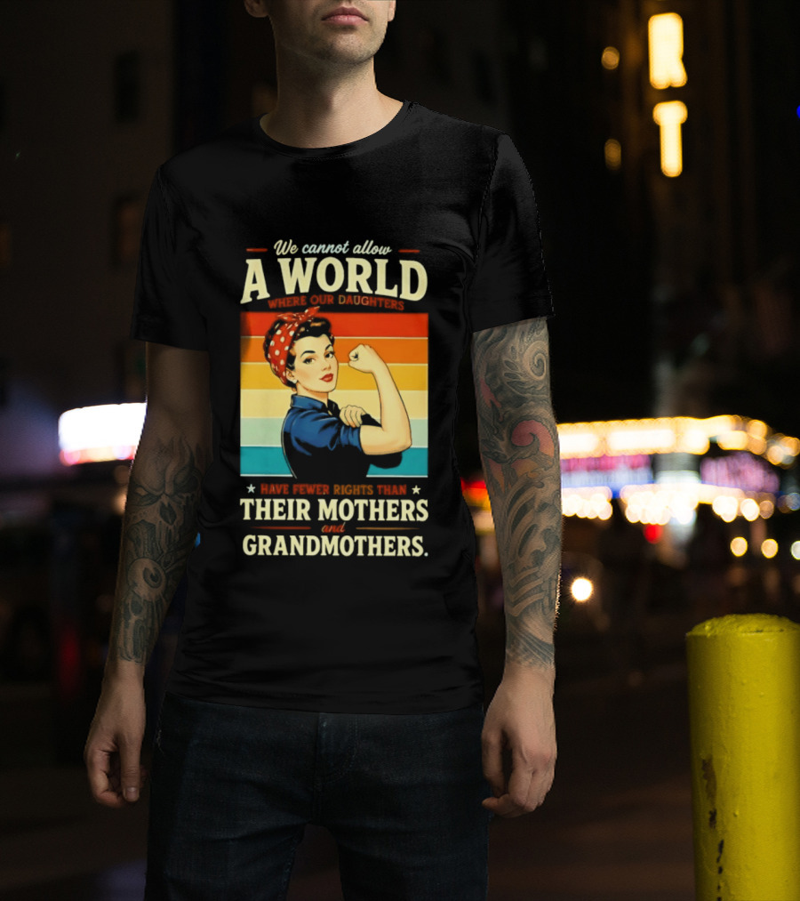 Rosie The Riveter We Cannot Allow A World Where Our Daughters Have Fewer Rights Than Their Mothers And Grandmothers T-Shirt