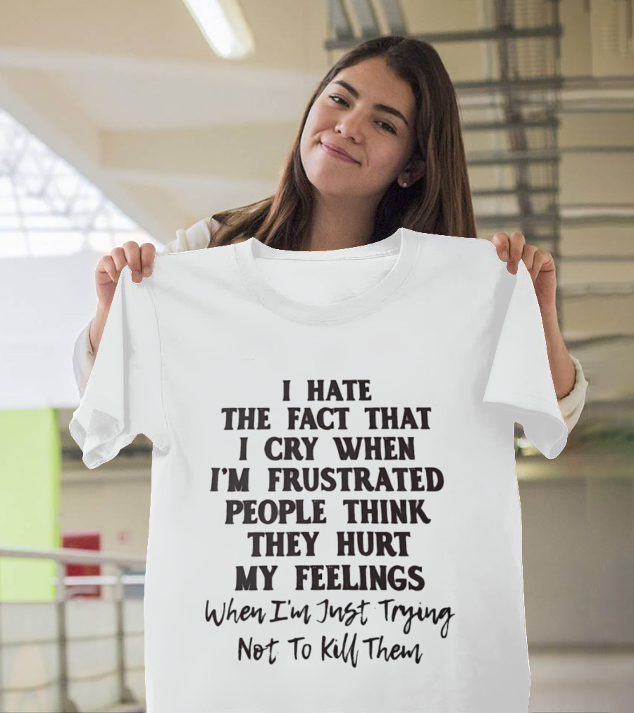 I Hate The Fact That I Cry When I'm Frustrated People Think They Hurt My Feelings When I'm Just Trying Not To Kill Them T-Shirt
