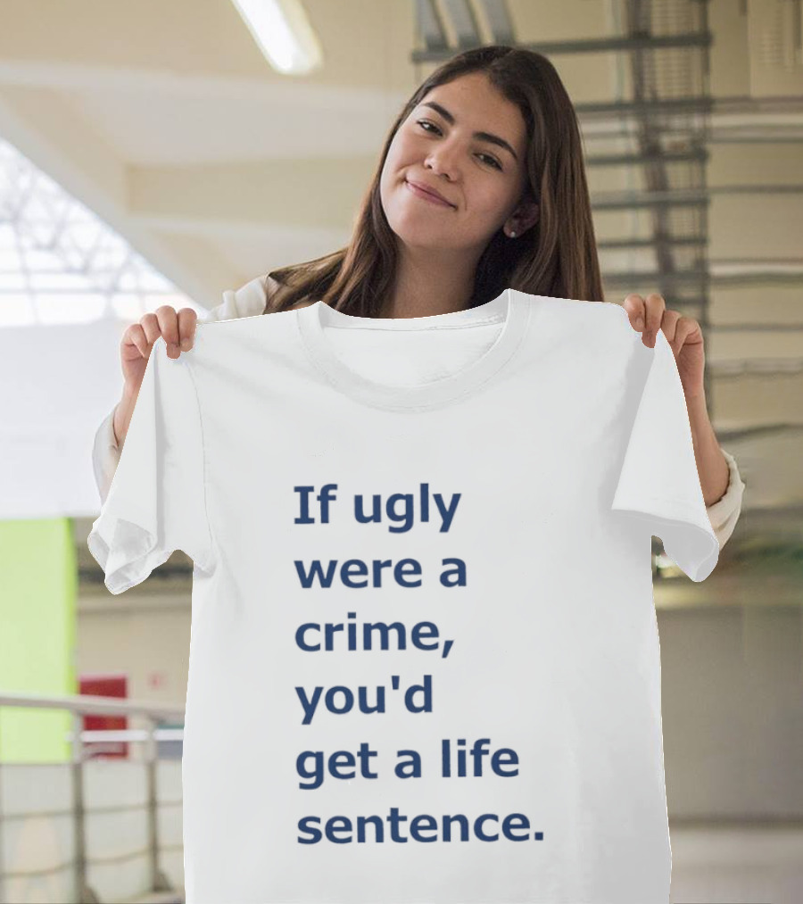 If Ugly Were A Crime You'd Get A Life Sentence T-Shirt