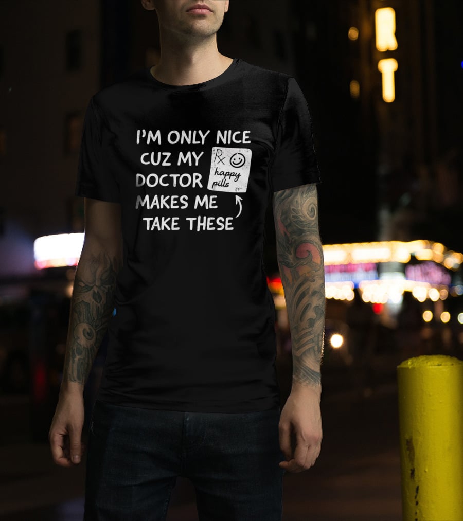 I'm Only Nice Cuz My Doctor Makes Me Take These Happy Pills T-Shirt