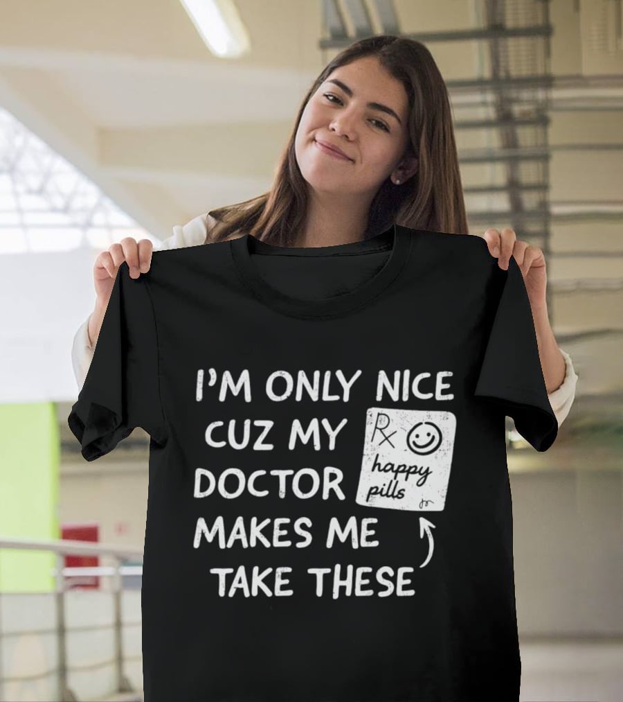 I'm Only Nice Cuz My Doctor Makes Me Take These Happy Pills T-Shirt