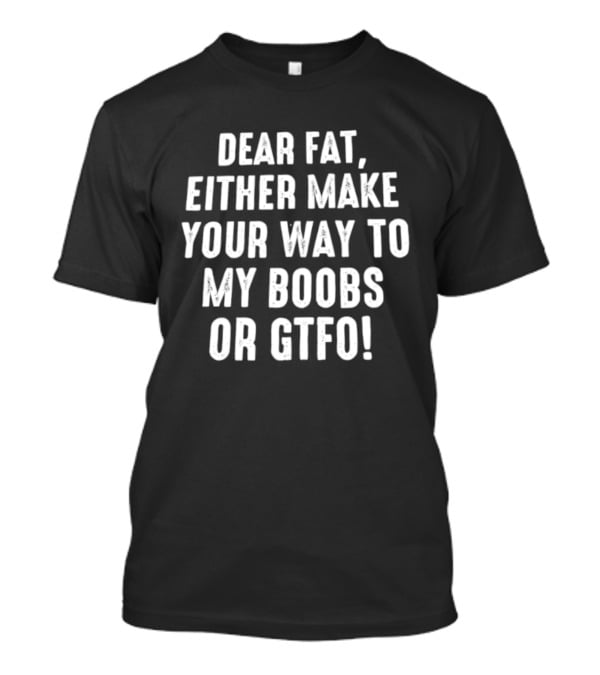 Dear Fat Either Make Your Way To My Boobs Or GTFO T-Shirt