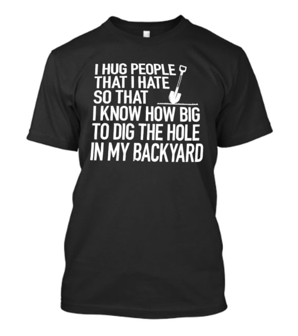 I Hug People That I Hate So That I Know How Big To Dig The Hole In My Backyard Shovel T-Shirt