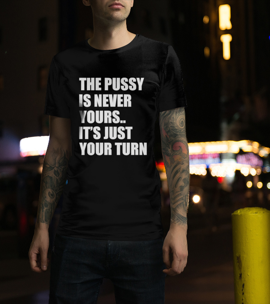 The Pussy Is Never Yours It's Just Your Turn T-Shirt