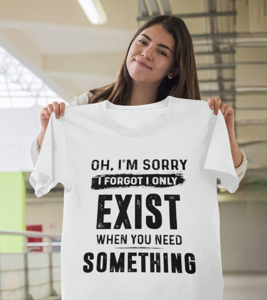 Oh I'm Sorry I Forgot I Only Exist When You Need Something T-Shirt