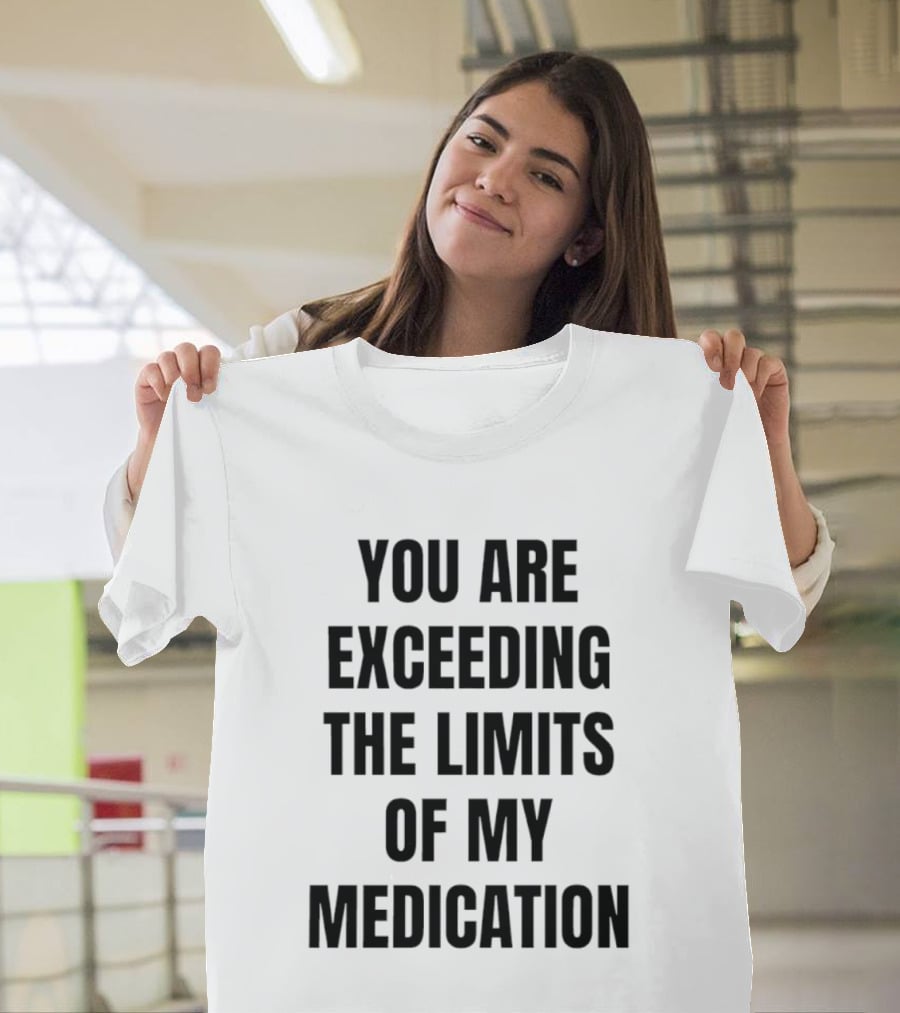 You Are Exceeding The Limits Of My Medication T-Shirt