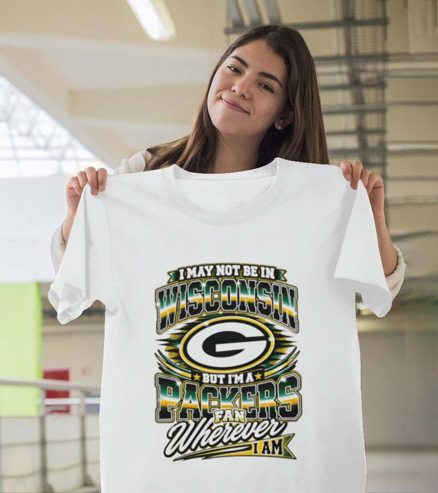 I May Not Be In Wisconsin But I'm A Packers Fan Wherever I Am T-Shirt