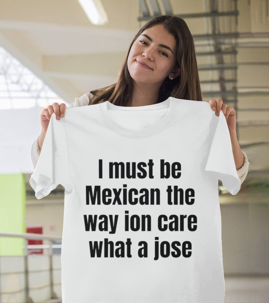 I Must Be Mexican The Way Ion Care What A Jose T-Shirt