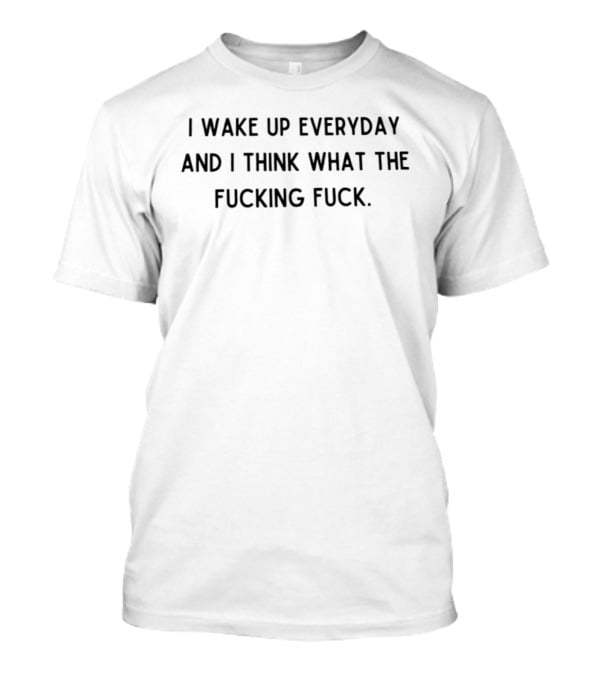 I Wake Up Everyday I Think What The Fucking Fuck Everyday Thoughts Everyday Thinking What The Fucking Fuck T-Shirt