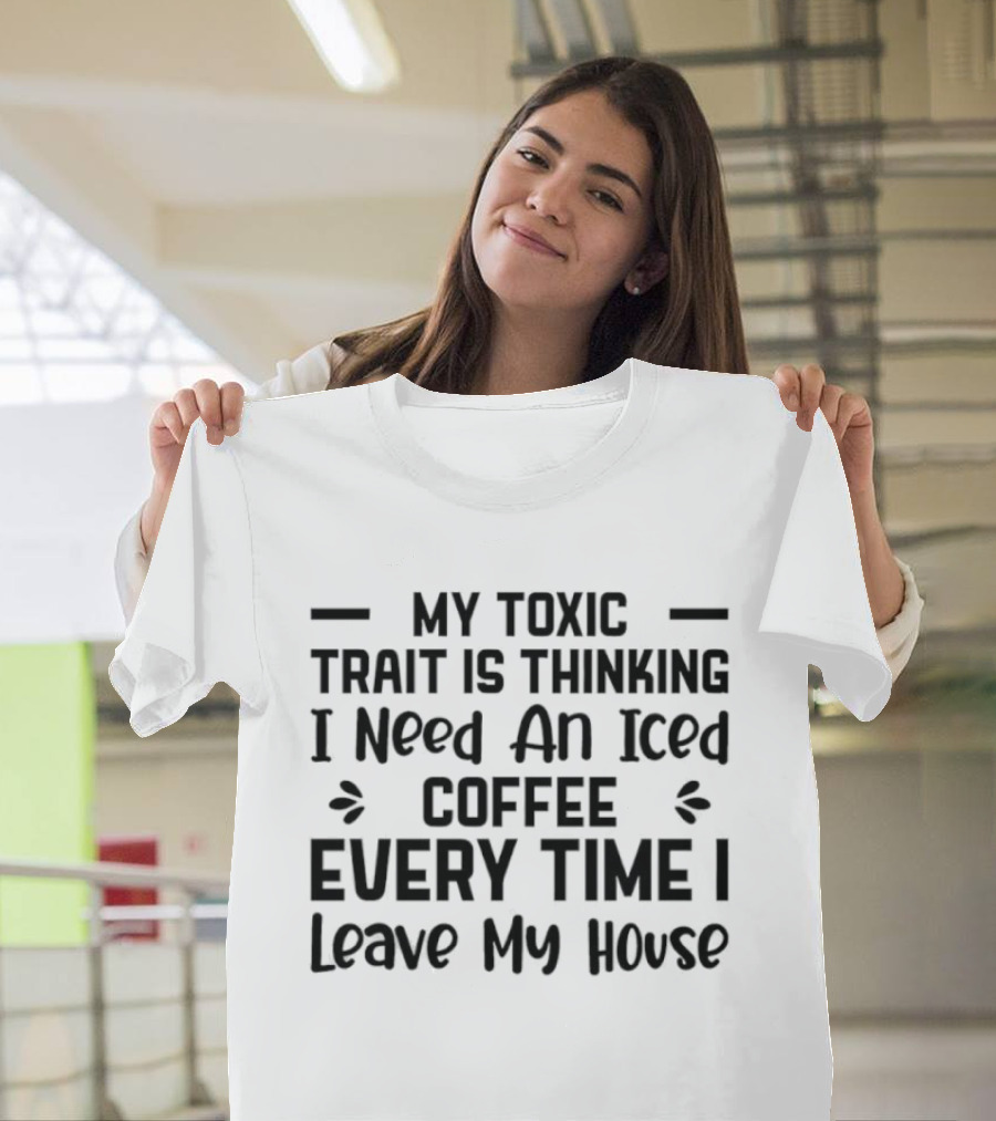 My Toxic Trait Is Thinking I Need An Iced Coffee Every Time I Leave My House T-Shirt