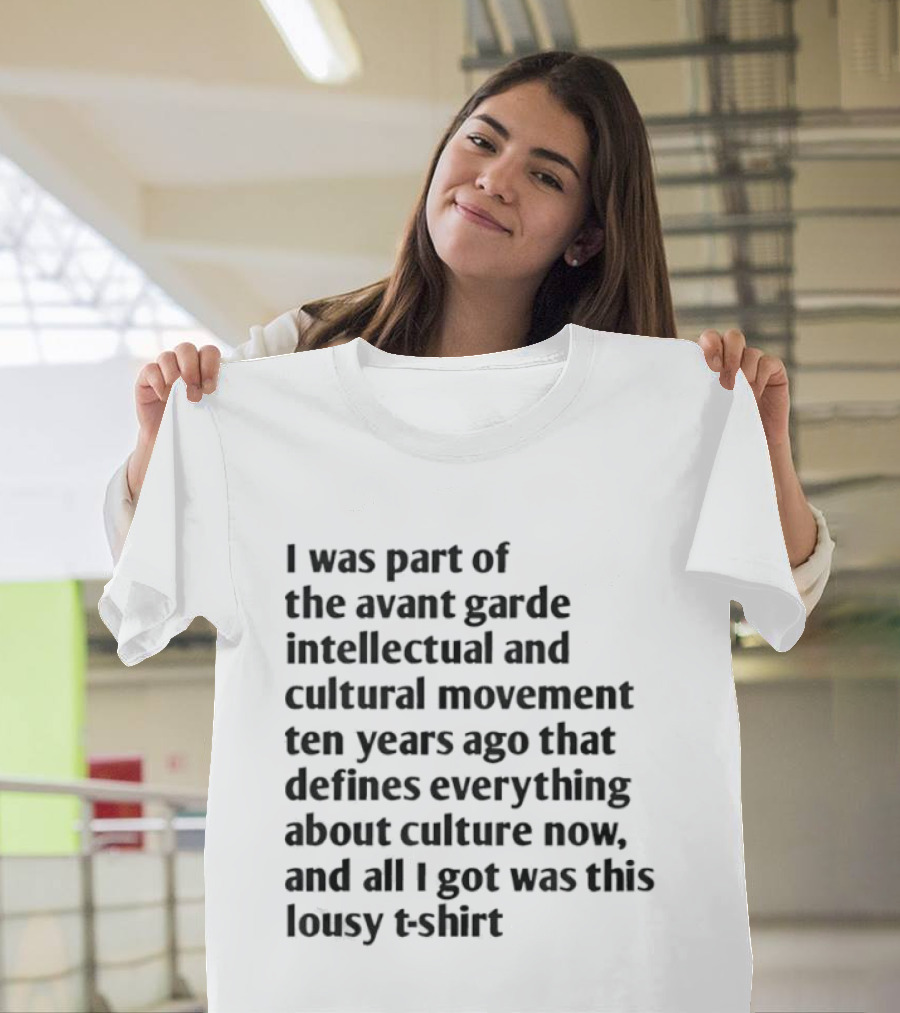 I Was Part Of The Avant Garde Intellectual And Cultural Movement Ten Years Ago That Defines Everything About Culture Now And All I Got Was T-Shirt