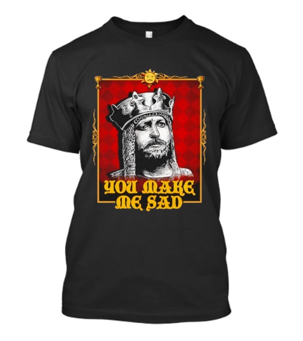 King Arthur You Make Me Sad Monty Python And The Holy Grail T-Shirt