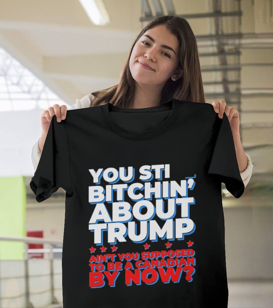 You Still Bitchin' About Trump Ain't You Supposed To Be A Canadian By Now T-Shirt
