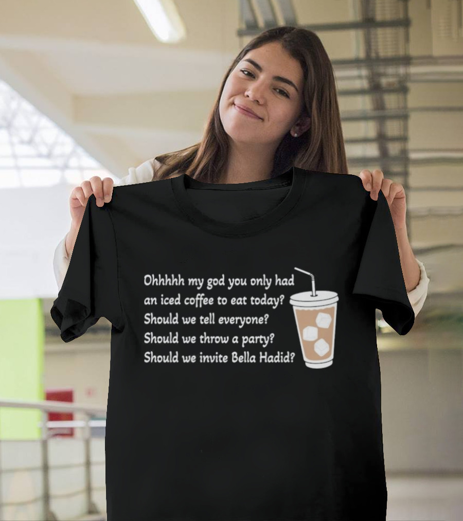 Ohhhhh My God You Only Had An Iced Coffee To Eat Today Should We Tell Everyone Should We Throw A Party Should We Invite Bella Hadid T-Shirt