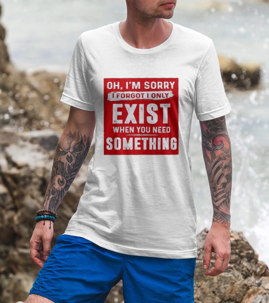 Oh I'm Sorry I Forgot I Only Exist When You Need Something T-Shirt