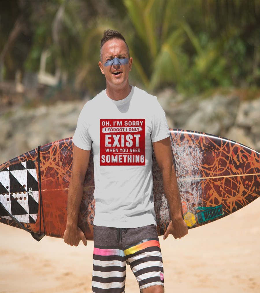 Oh I'm Sorry I Forgot I Only Exist When You Need Something T-Shirt