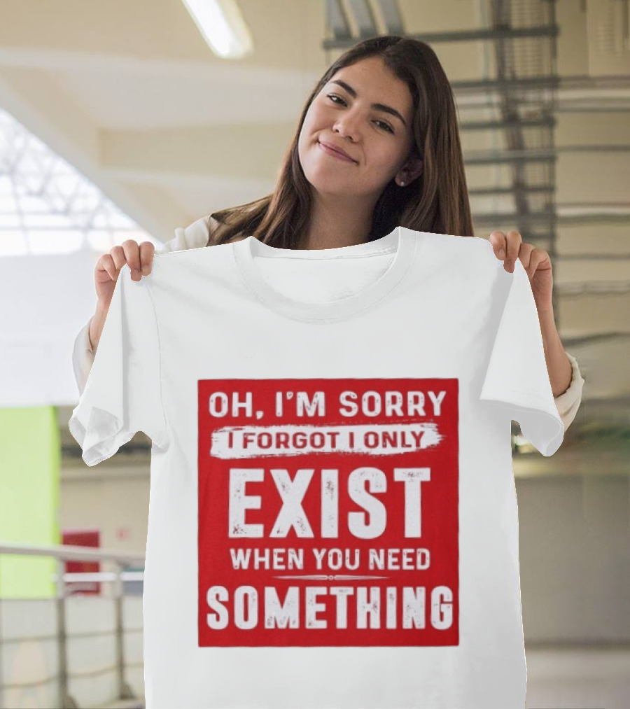 Oh I'm Sorry I Forgot I Only Exist When You Need Something T-Shirt