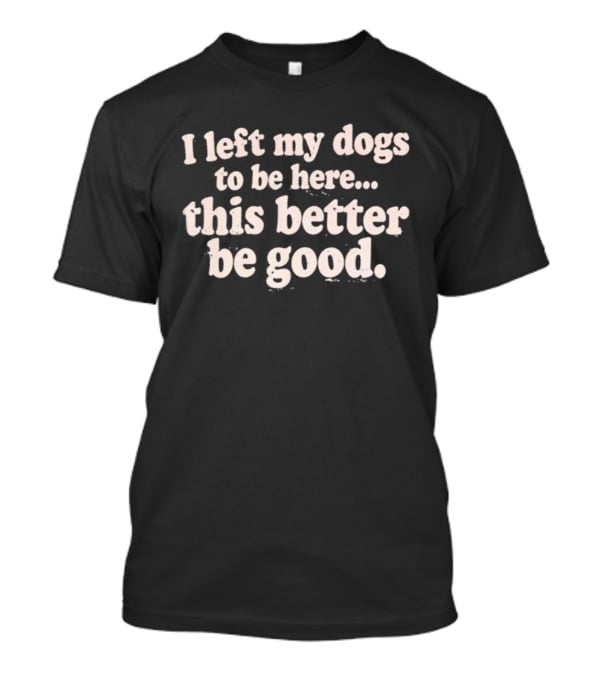 I Left My Dogs To Be Here This Better Be Good T-Shirt