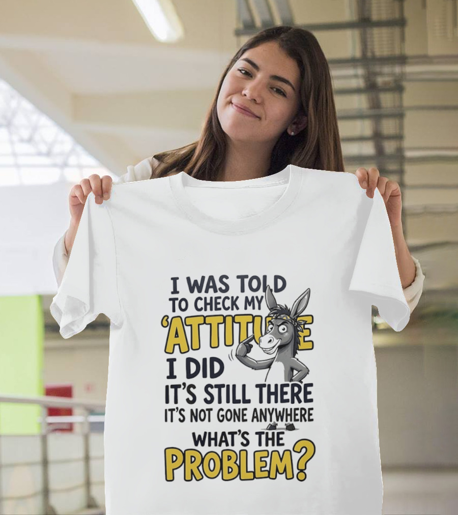 I Was Told To Check My Attitude I Did It's Still There It's Not Gone Anywhere What's The Problem T-Shirt