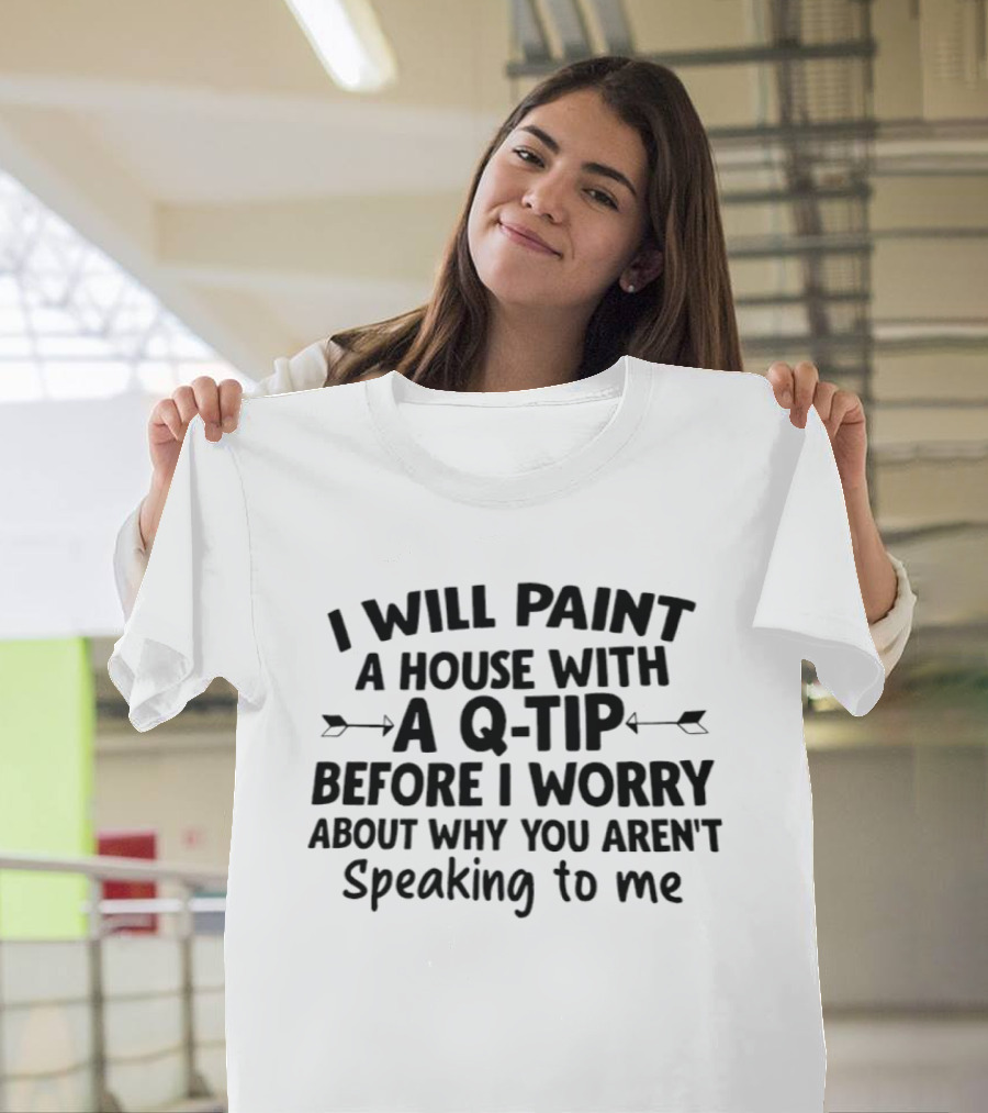 I Will Paint A House With A Q Tip Before I Worry About Why You Aren't Speaking To Me T-Shirt
