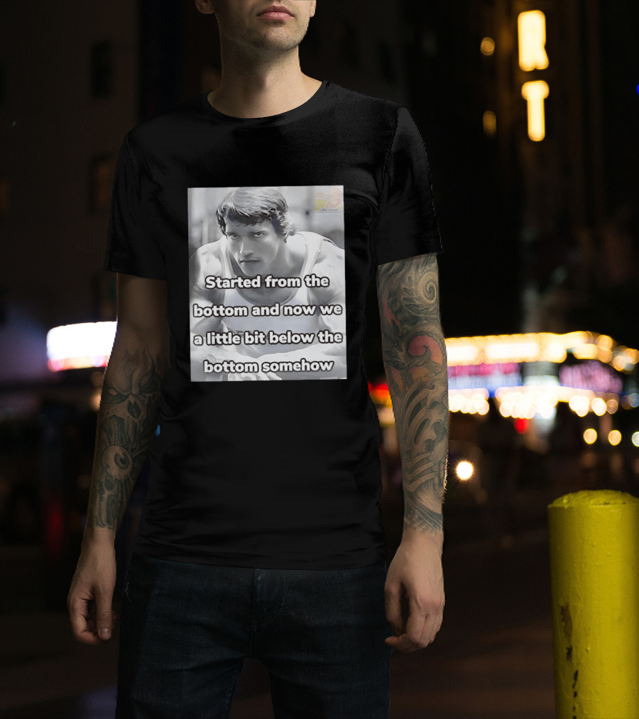 Started From The Bottom And Now We A Little Bit Below The Bottom Somehow Arnold Schwarzenegger T-Shirt