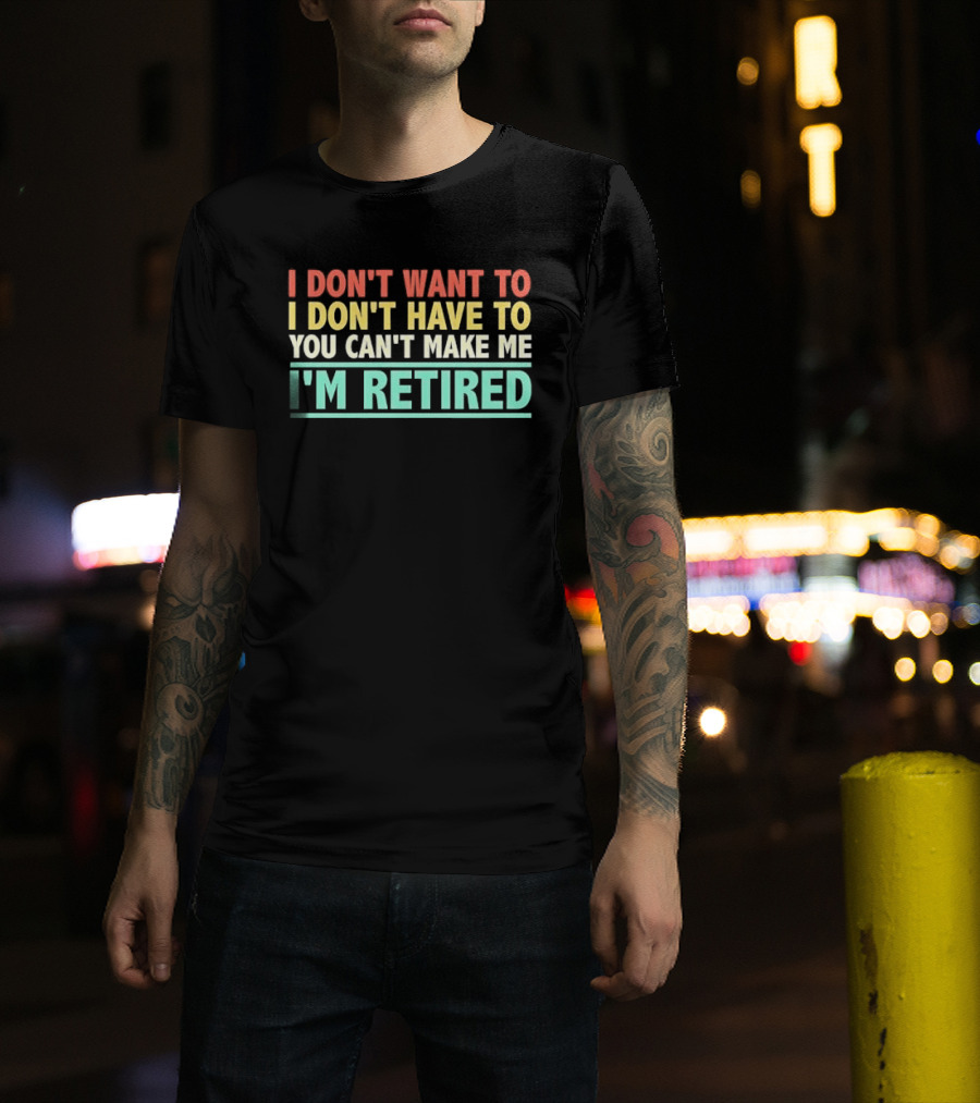 I Don't Want To I Don't Have To You Can't Make Me I'm Retired T-Shirt