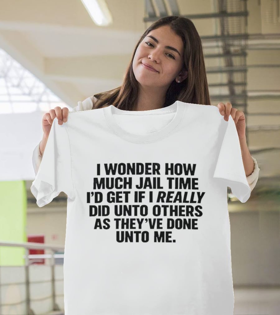 I Wonder How Much Jail Time I'd Get If I Really Did Unto Others As They've Done Unto Me T-Shirt