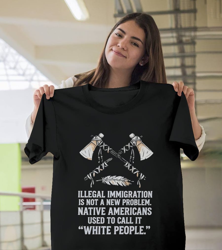 Illegal Immigration Is Not A New Problem Native Americans Used To Call It White People Feather And Tomahawks T-Shirt