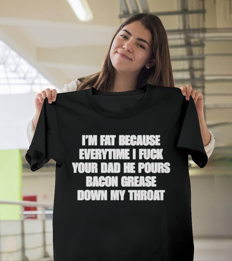 I'm Fat Because Everytime I Fuck Your Dad He Pours Bacon Grease Down My Throat T-Shirt