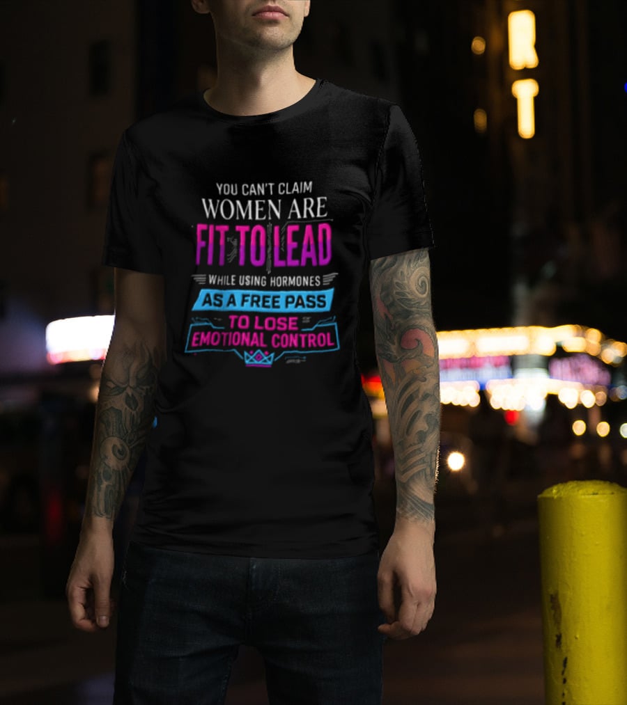 You Can't Claim Women Are Fit To Lead While Using Hormones As A Free Pass To Lose Emotional Control T-Shirt