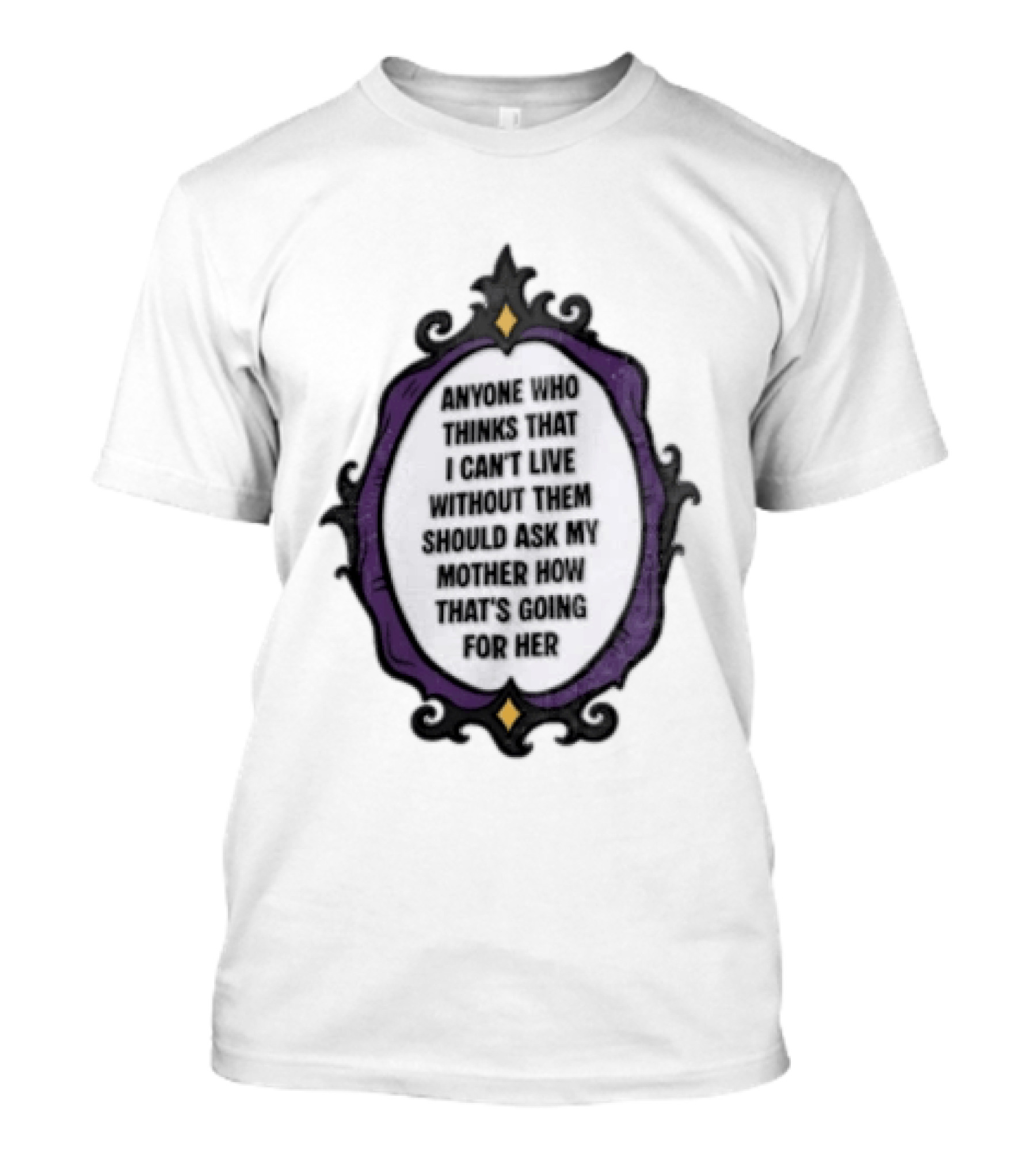 Anyone WHO Thinks That I Cant Live Without Them Should ASK MY Mother HOW Thats GOING For Her T-Shirt