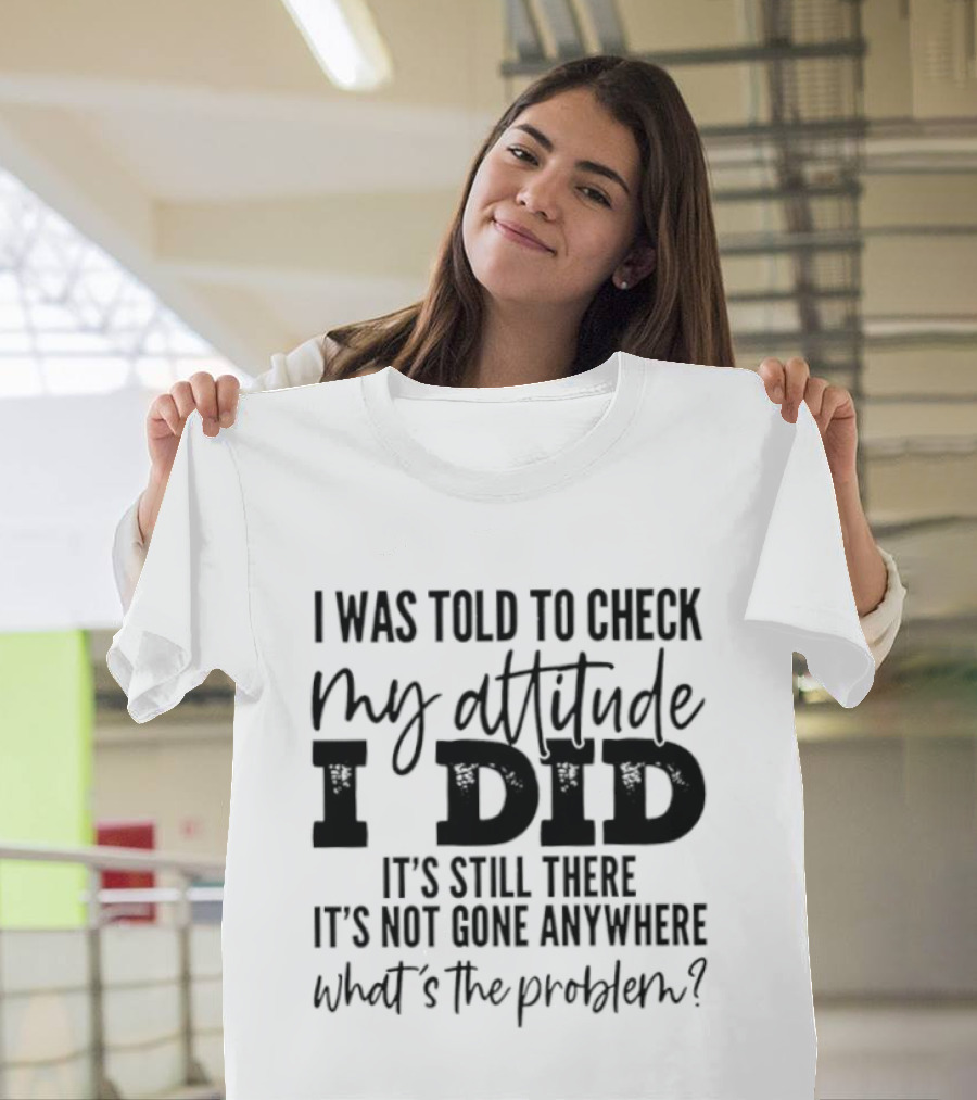 I Was Told To Check My Attitude I Did It's Still There It's Not Gone Anywhere What's The Problem T-Shirt
