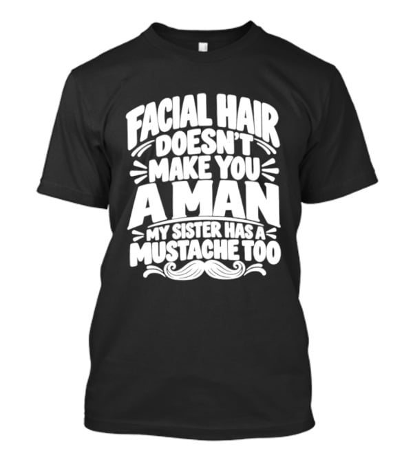 Facial Hair Doesn't Make You A Man My Sister Has A Mustache Too T-Shirt