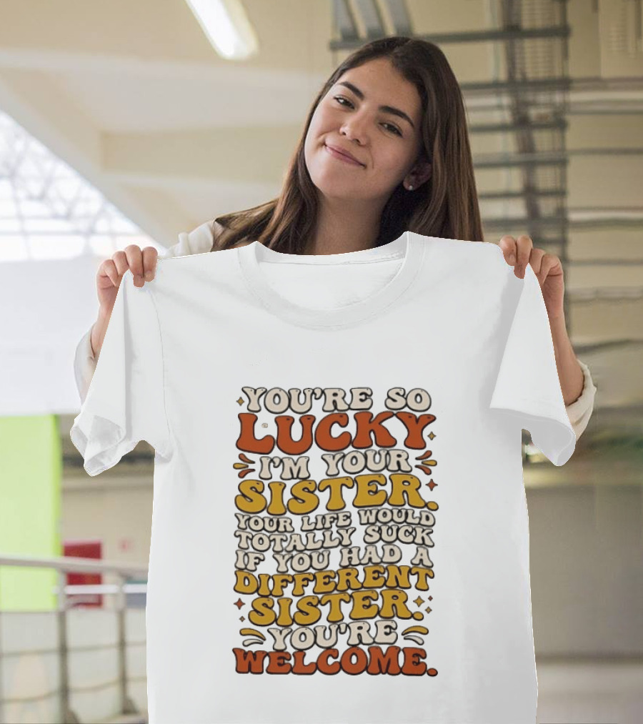 You're So Lucky I'm Your Sister Your Life Would Totally Suck If You Had A Different Sister You're Welcome T-Shirt