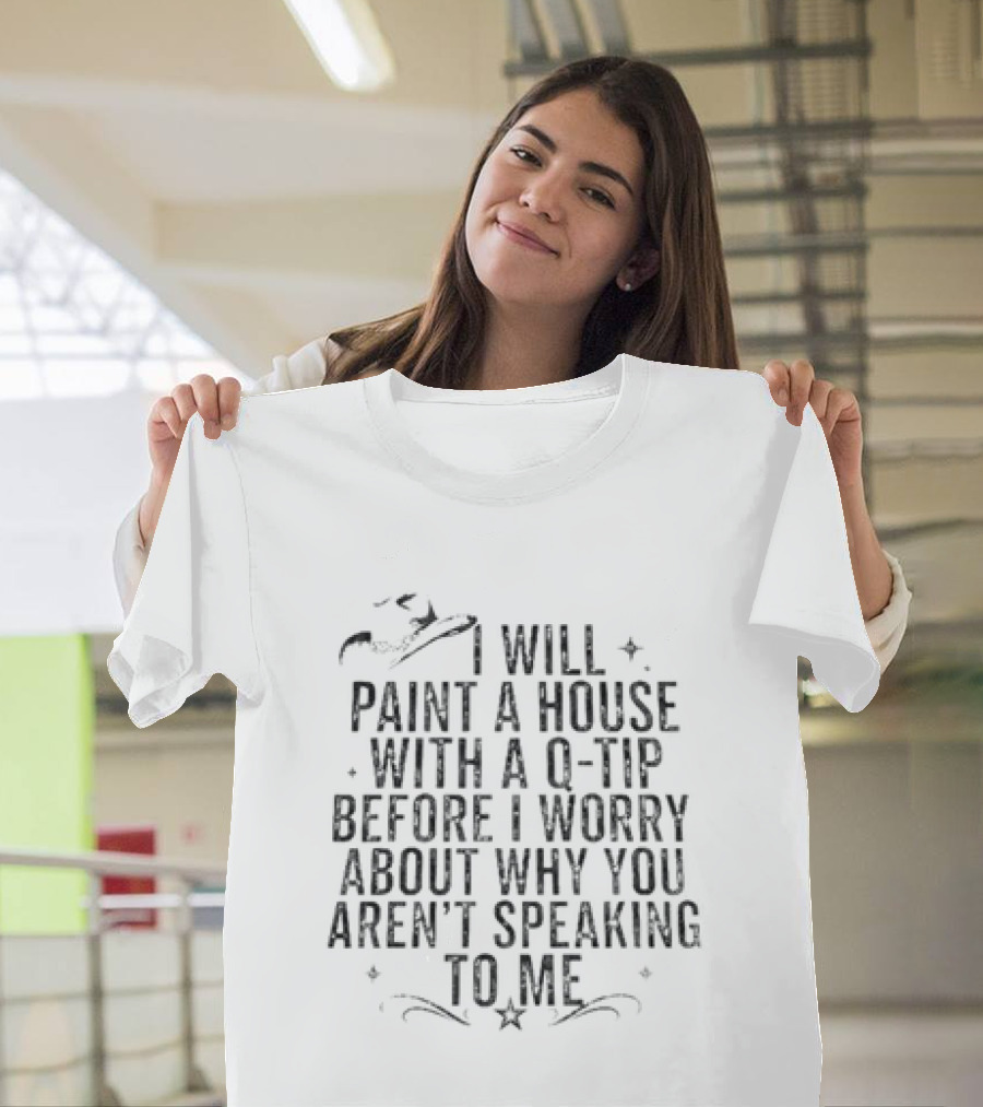 I Will Paint A House With A Q Tip Before I Worry About Why You Aren't Speaking To Me T-Shirt