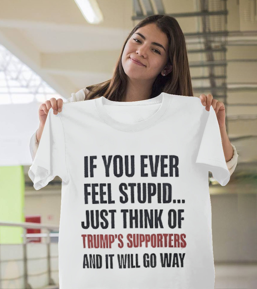 If You Ever Feel Stupid Just Think Of Trump's Supporters And It Will Go Way T-Shirt