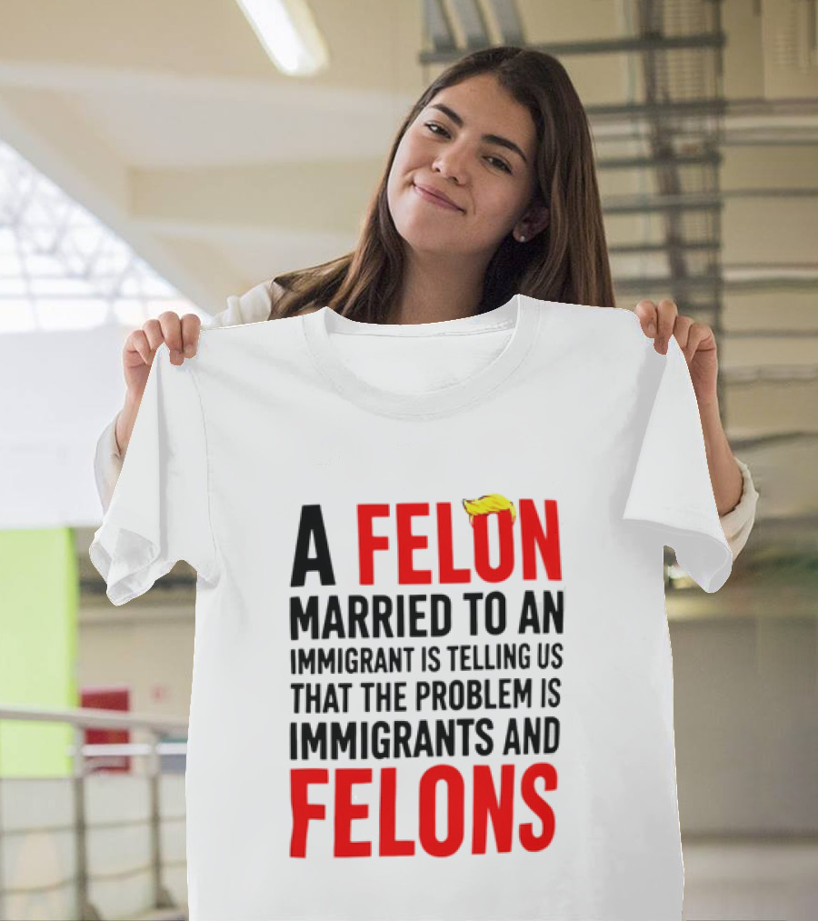 A Felon Married To An Immigrant Is Telling Us The Problem Is Immigrants And Felons T-Shirt