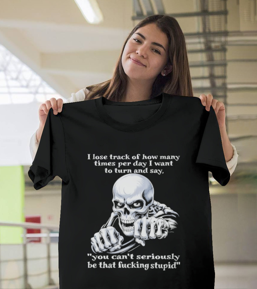 Skeleton I Lose Track Of How Many Times Per Day I Want To Say You Can't Possibly Be That Stupid T-Shirt