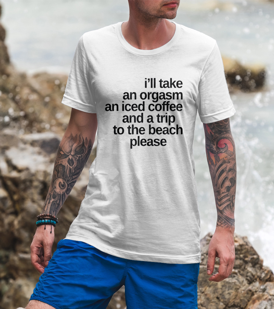 I'll Take An Orgasm An Iced Coffee And A Trip To The Beach Please T-Shirt