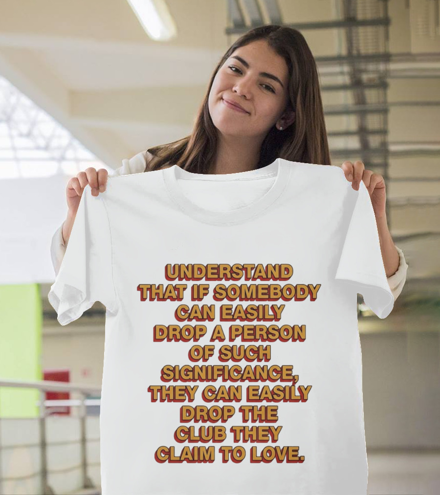 Understand That If Somebody Can Easily Drop A Person Of Such Significance They Can Easily Drop The Club They Claim To Love T-Shirt