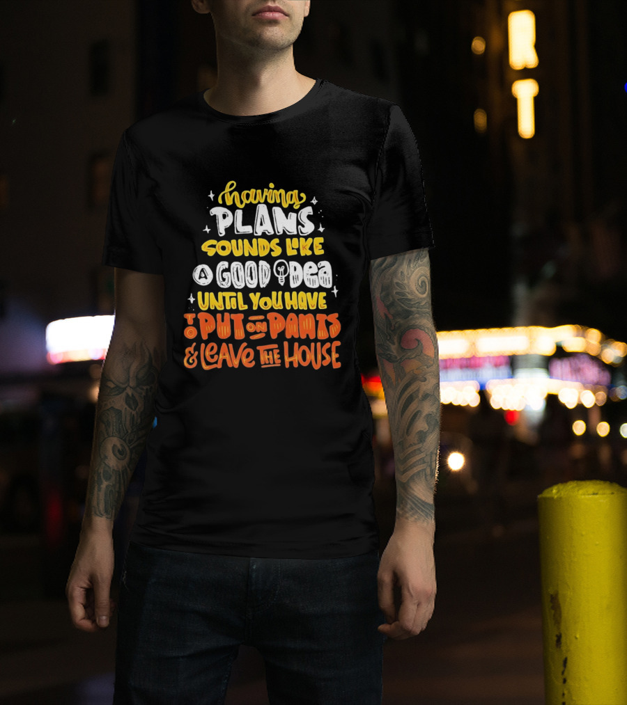 Having Plans Sounds Like A Good Idea Until You Have To Put On Pants And Leave The House T-Shirt