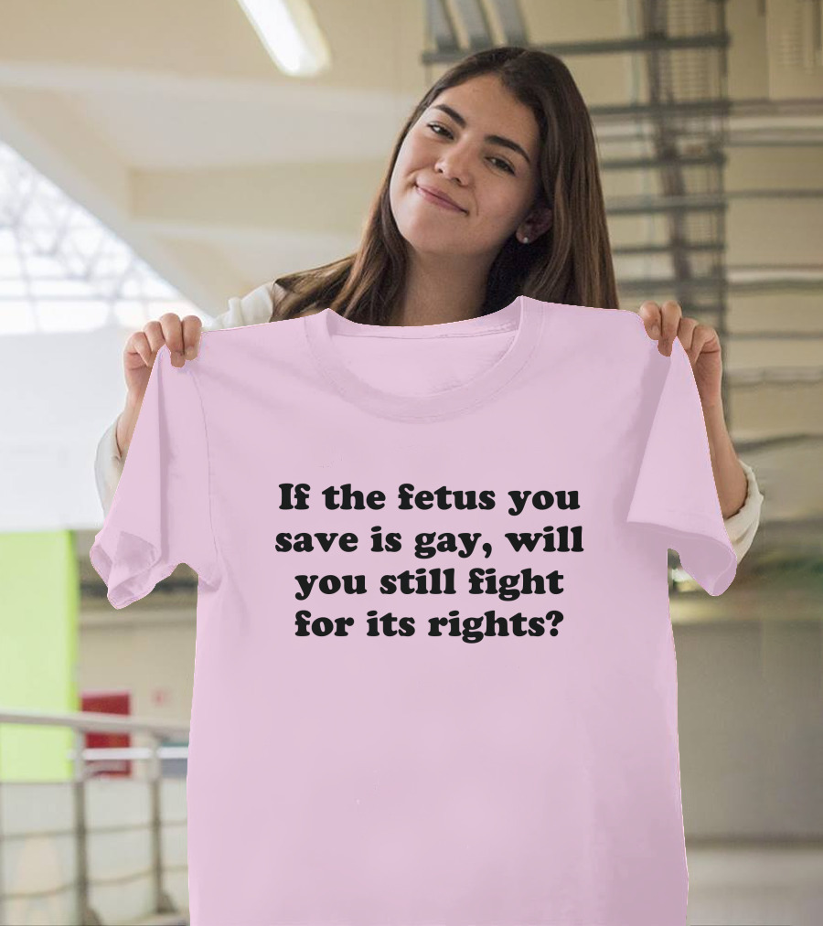 If the Fetus You Save Is Gay Will You Still Fight for Its Rights T-Shirt