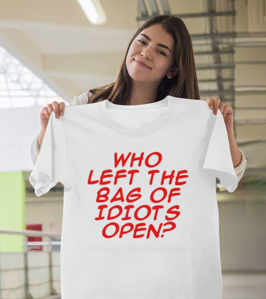 WHO LEFT THE BAG OF IDIOTS OPEN? SERIOUSLY THEY'RE EVERYWHERE T-Shirt
