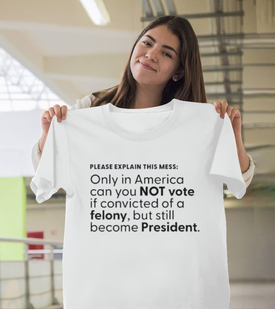 Please Explain This Mess Only In America Can You Not Vote If Convicted Of A Felony But Still Become President T-Shirt