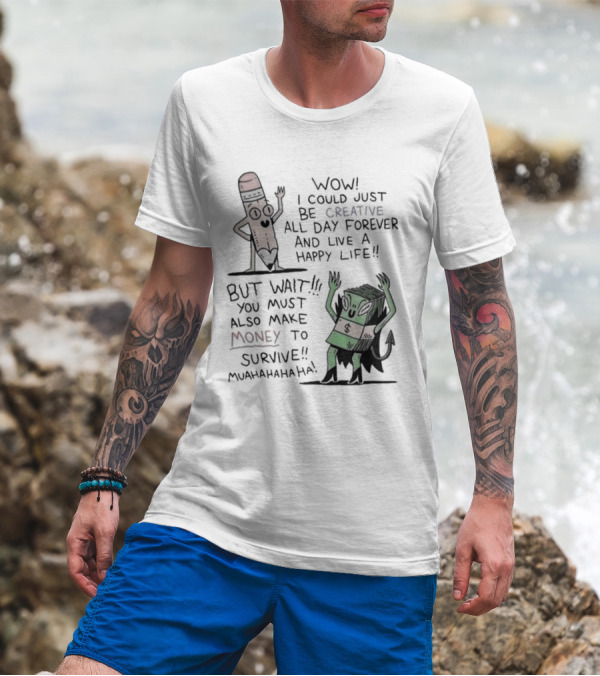 WOW I COULD JUST BE CREATIVE ALL DAY FOREVER AND LIVE A HAPPY LIFE BUT WAIT YOU MUST ALSO MAKE MONEY TO SURVIVE MUAHAHAHAHAHA T-Shirt
