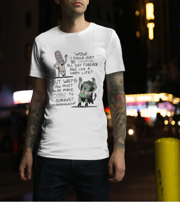 WOW I COULD JUST BE CREATIVE ALL DAY FOREVER AND LIVE A HAPPY LIFE BUT WAIT YOU MUST ALSO MAKE MONEY TO SURVIVE MUAHAHAHAHAHA T-Shirt