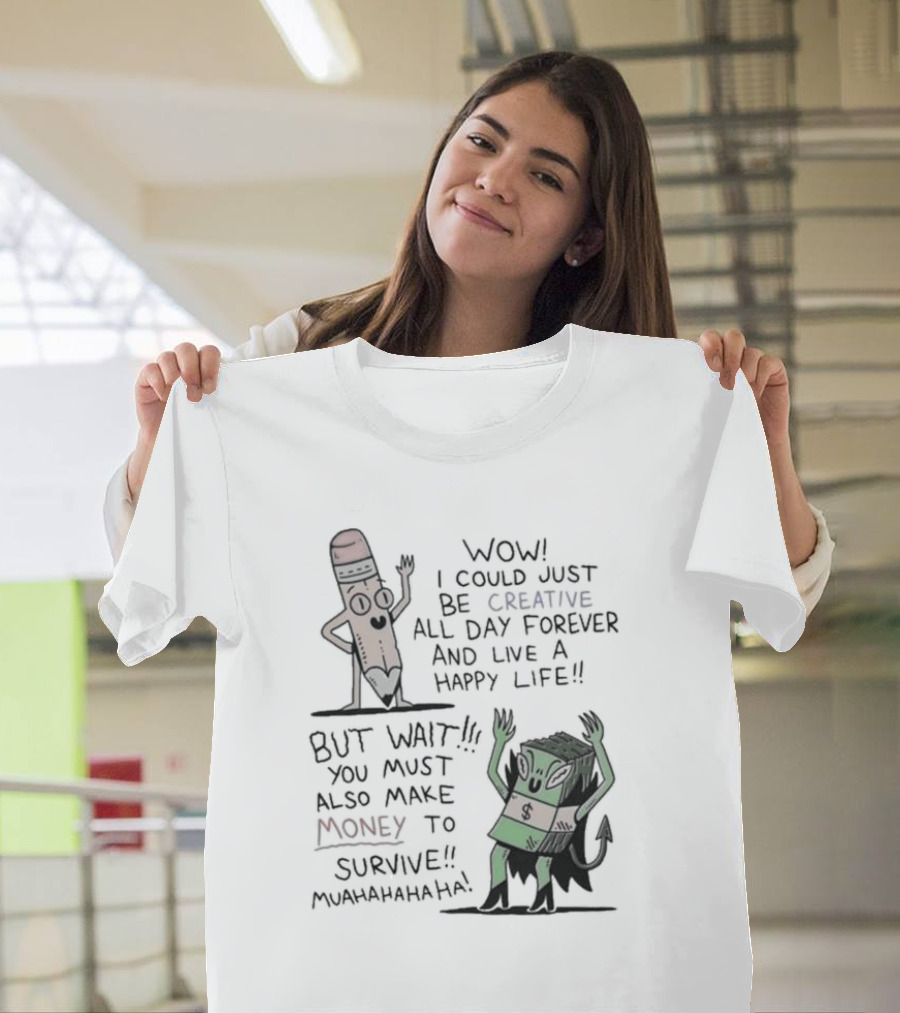 WOW I COULD JUST BE CREATIVE ALL DAY FOREVER AND LIVE A HAPPY LIFE BUT WAIT YOU MUST ALSO MAKE MONEY TO SURVIVE MUAHAHAHAHAHA T-Shirt