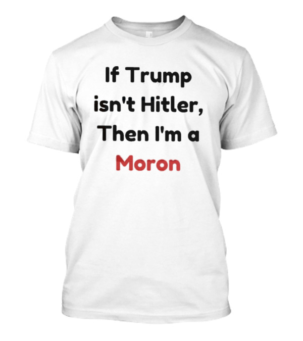 If Trump Isn’t Hitler Then I’m A Moron T-Shirt