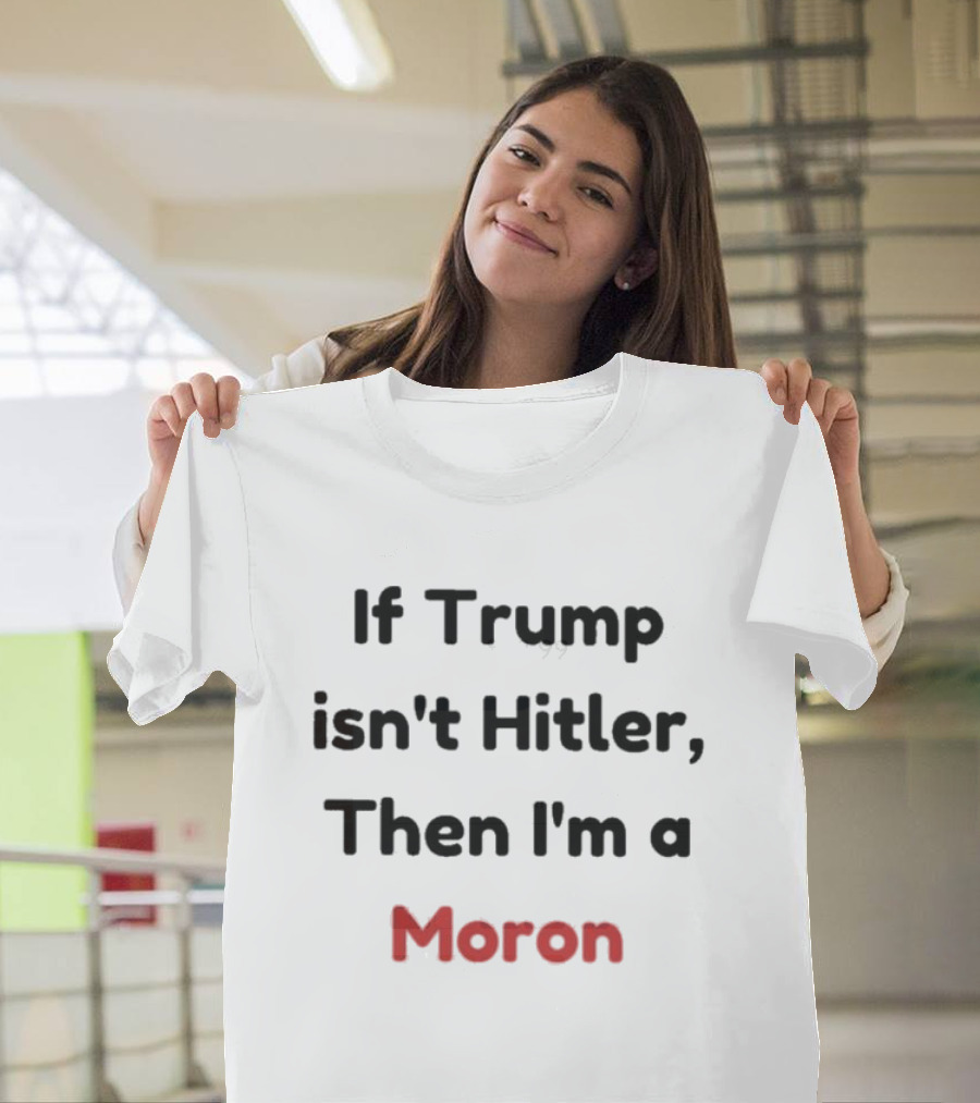 If Trump Isn’t Hitler Then I’m A Moron T-Shirt